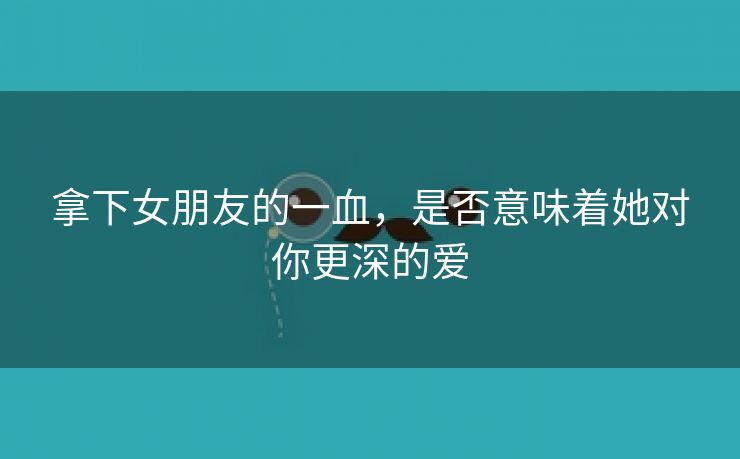 拿下女朋友的一血，是否意味着她对你更深的爱