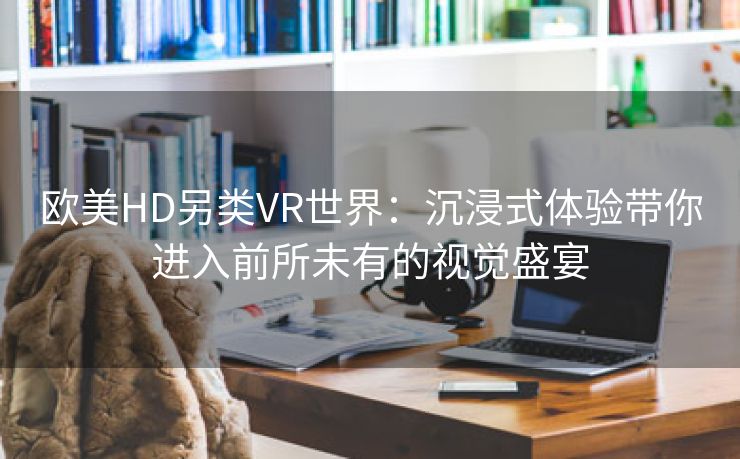 欧美HD另类VR世界：沉浸式体验带你进入前所未有的视觉盛宴