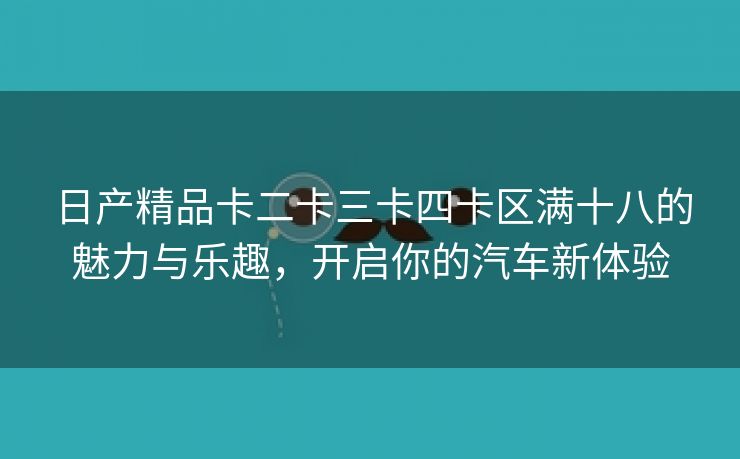 日产精品卡二卡三卡四卡区满十八的魅力与乐趣，开启你的汽车新体验