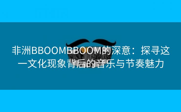 非洲BBOOMBBOOM的深意：探寻这一文化现象背后的音乐与节奏魅力