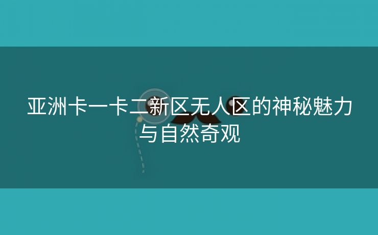 亚洲卡一卡二新区无人区的神秘魅力与自然奇观