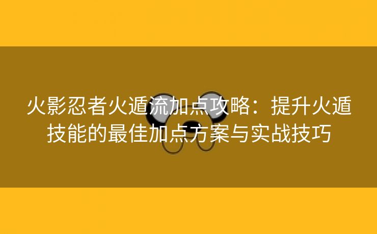 火影忍者火遁流加点攻略：提升火遁技能的最佳加点方案与实战技巧