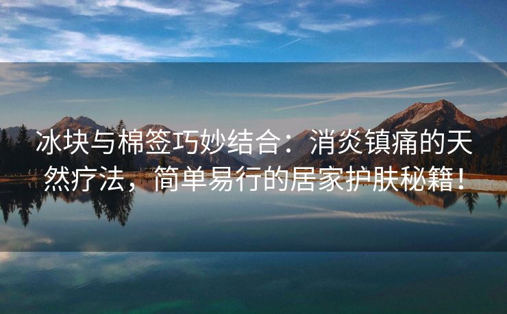 冰块与棉签巧妙结合：消炎镇痛的天然疗法，简单易行的居家护肤秘籍！