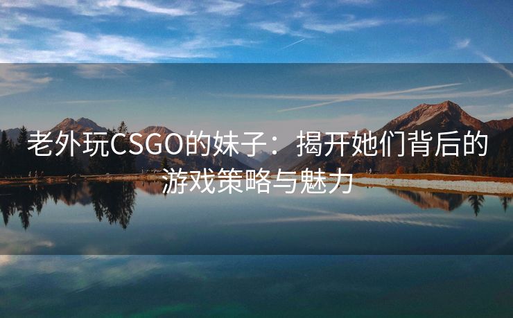 老外玩CSGO的妹子：揭开她们背后的游戏策略与魅力