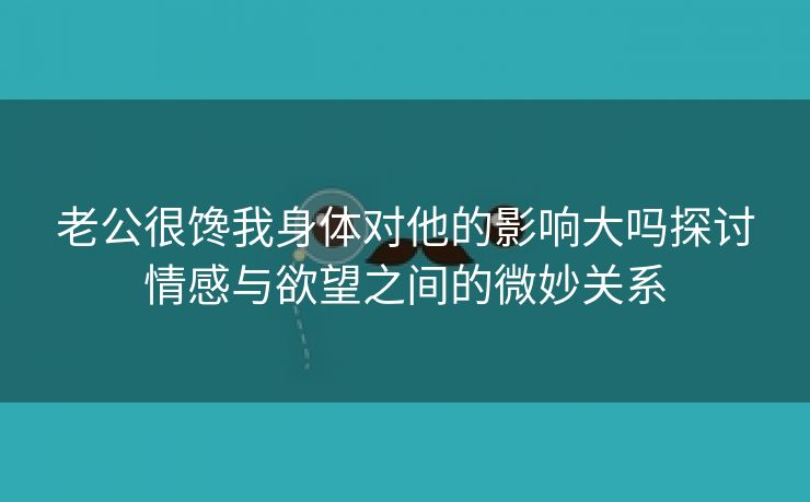 老公很馋我身体对他的影响大吗探讨情感与欲望之间的微妙关系