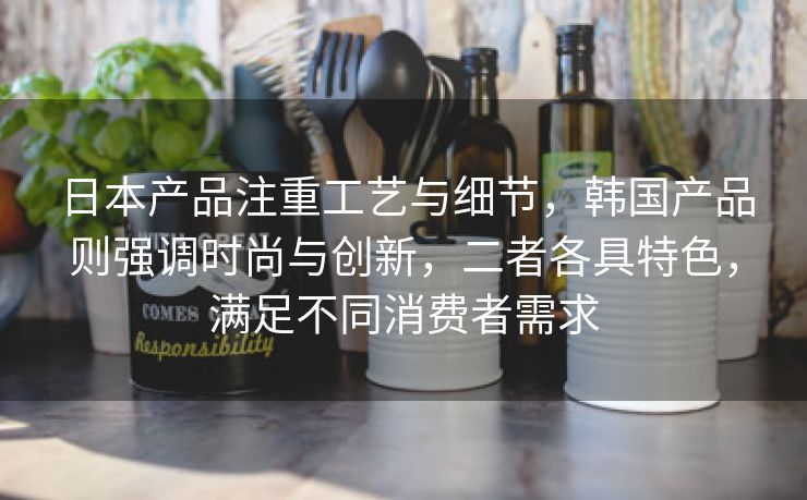 日本产品注重工艺与细节，韩国产品则强调时尚与创新，二者各具特色，满足不同消费者需求