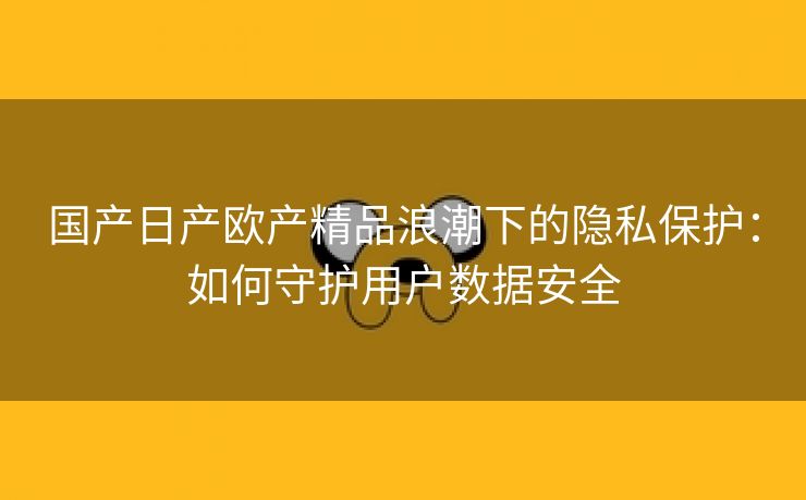 国产日产欧产精品浪潮下的隐私保护：如何守护用户数据安全