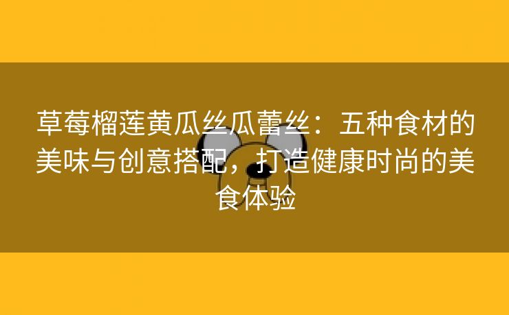 草莓榴莲黄瓜丝瓜蕾丝：五种食材的美味与创意搭配，打造健康时尚的美食体验