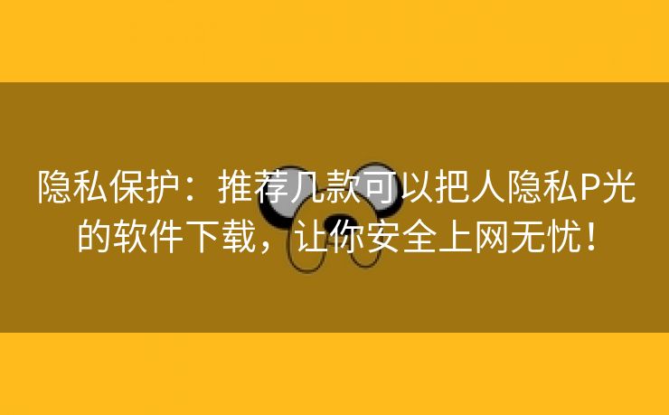 隐私保护：推荐几款可以把人隐私P光的软件下载，让你安全上网无忧！