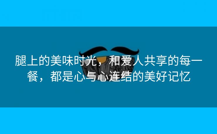 腿上的美味时光，和爱人共享的每一餐，都是心与心连结的美好记忆