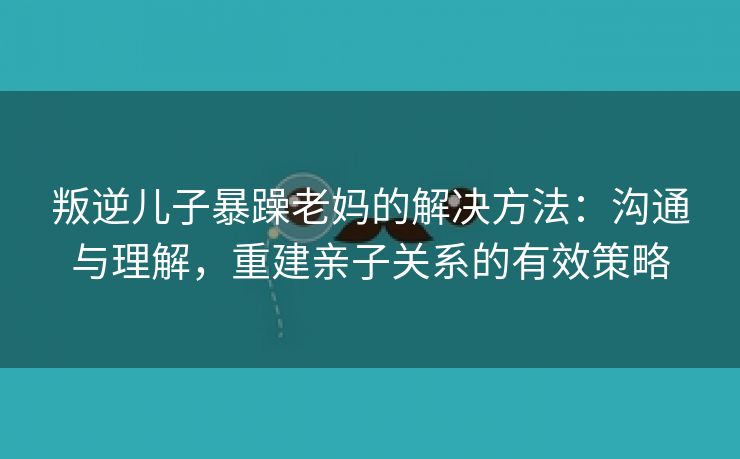 叛逆儿子暴躁老妈的解决方法：沟通与理解，重建亲子关系的有效策略