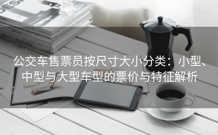 公交车售票员按尺寸大小分类：小型、中型与大型车型的票价与特征解析