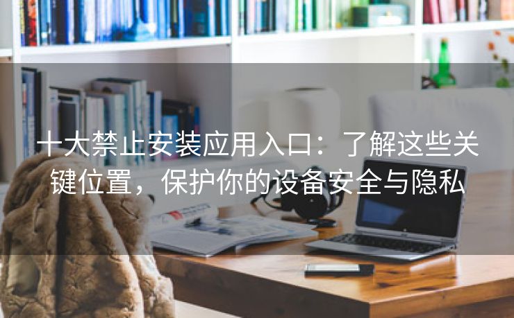 十大禁止安装应用入口：了解这些关键位置，保护你的设备安全与隐私