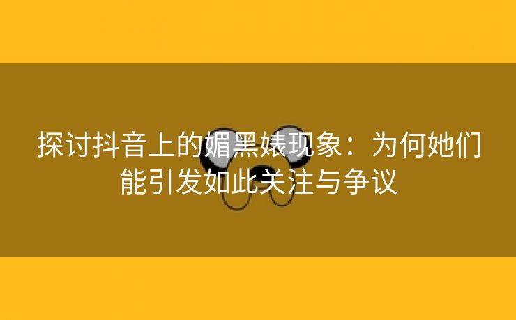 探讨抖音上的媚黑婊现象：为何她们能引发如此关注与争议