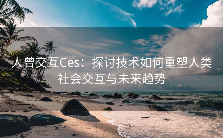 人曾交互Ces：探讨技术如何重塑人类社会交互与未来趋势