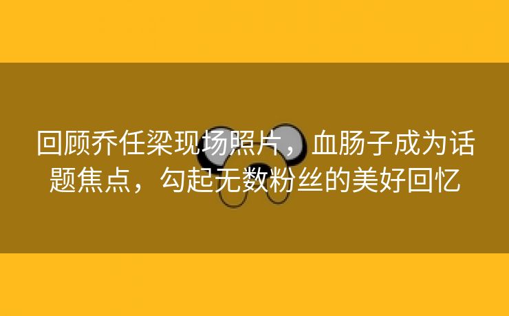 回顾乔任梁现场照片，血肠子成为话题焦点，勾起无数粉丝的美好回忆