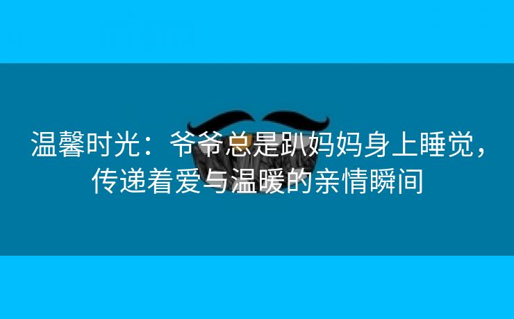 温馨时光：爷爷总是趴妈妈身上睡觉，传递着爱与温暖的亲情瞬间