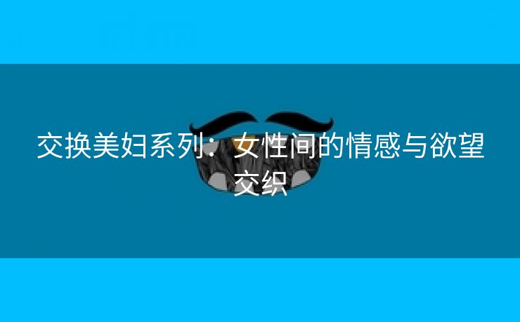 交换美妇系列：女性间的情感与欲望交织