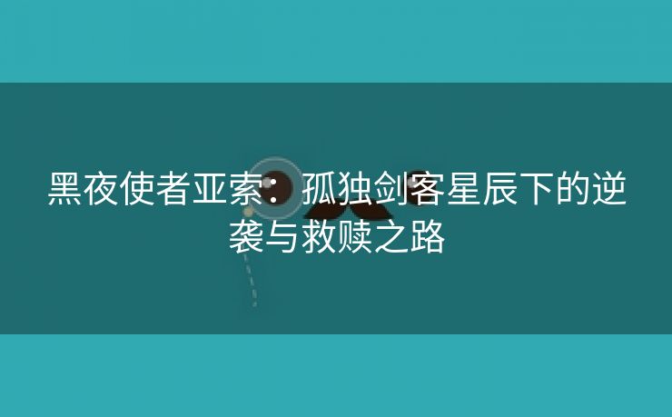 黑夜使者亚索：孤独剑客星辰下的逆袭与救赎之路