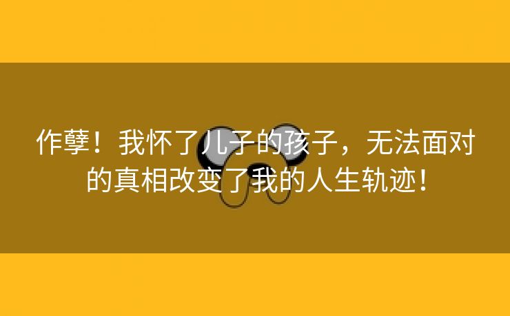 作孽！我怀了儿子的孩子，无法面对的真相改变了我的人生轨迹！