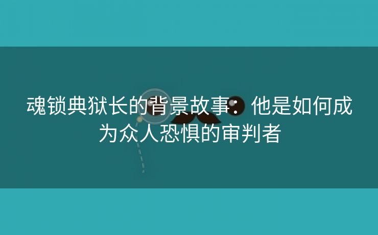 魂锁典狱长的背景故事：他是如何成为众人恐惧的审判者