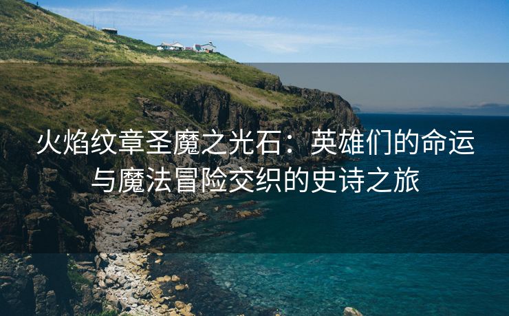 火焰纹章圣魔之光石：英雄们的命运与魔法冒险交织的史诗之旅