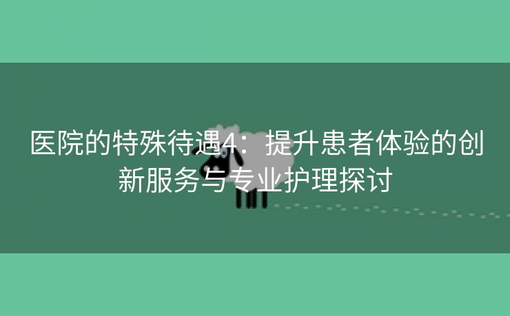 医院的特殊待遇4：提升患者体验的创新服务与专业护理探讨