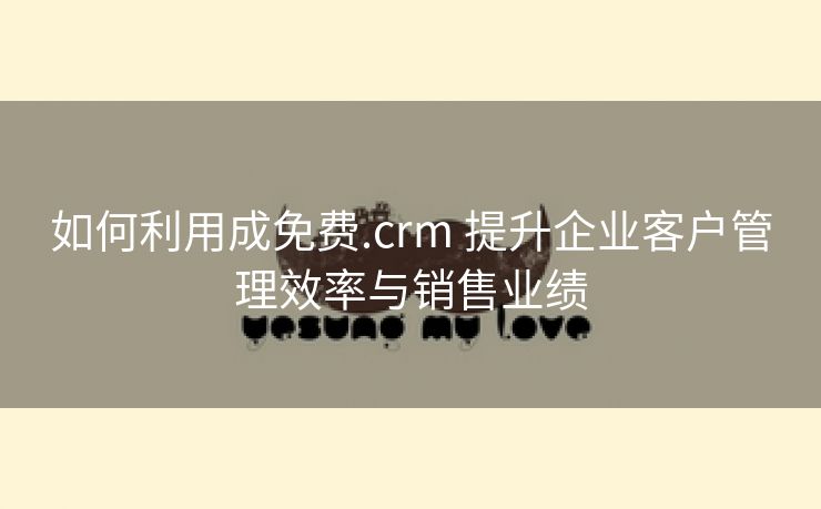 如何利用成免费.crm 提升企业客户管理效率与销售业绩