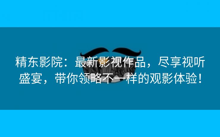 精东影院：最新影视作品，尽享视听盛宴，带你领略不一样的观影体验！