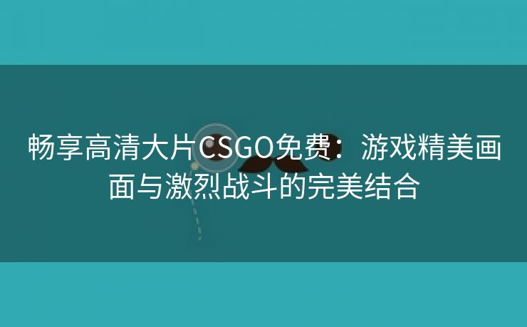 畅享高清大片CSGO免费：游戏精美画面与激烈战斗的完美结合