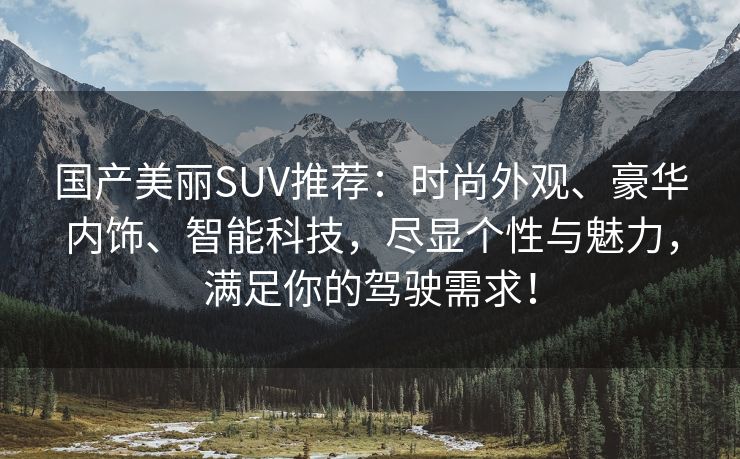 国产美丽SUV推荐：时尚外观、豪华内饰、智能科技，尽显个性与魅力，满足你的驾驶需求！