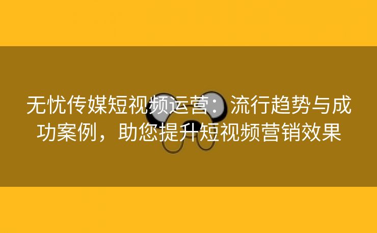 无忧传媒短视频运营：流行趋势与成功案例，助您提升短视频营销效果