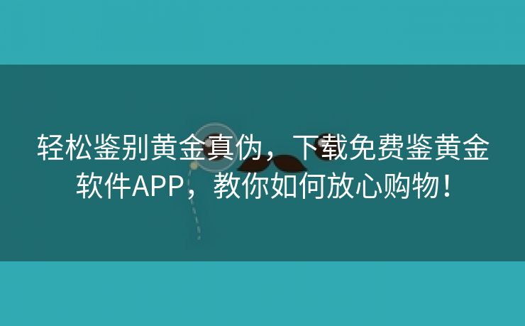 轻松鉴别黄金真伪，下载免费鉴黄金软件APP，教你如何放心购物！