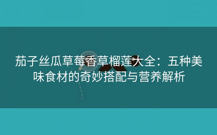 茄子丝瓜草莓香草榴莲大全：五种美味食材的奇妙搭配与营养解析