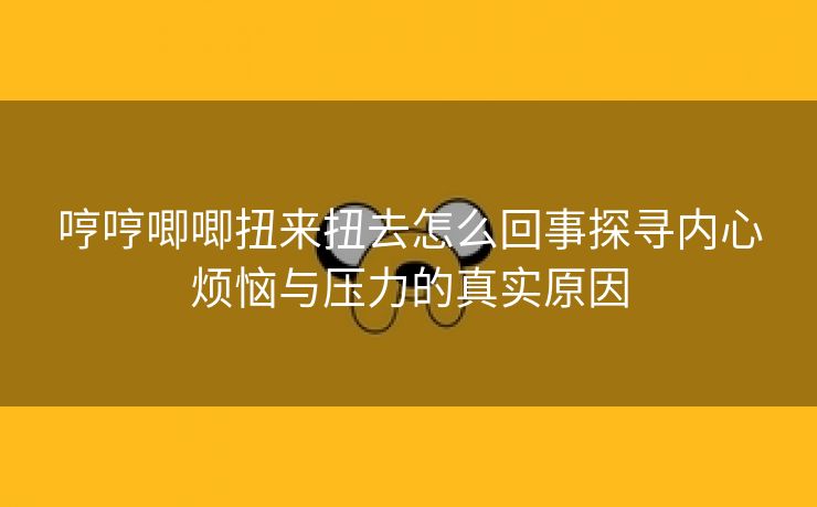 哼哼唧唧扭来扭去怎么回事探寻内心烦恼与压力的真实原因