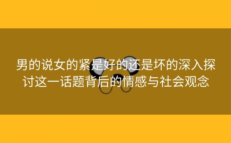 男的说女的紧是好的还是坏的深入探讨这一话题背后的情感与社会观念