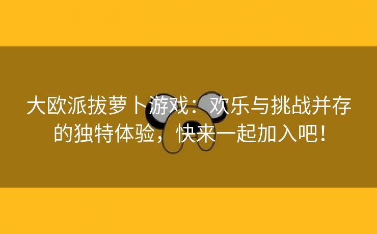 大欧派拔萝卜游戏：欢乐与挑战并存的独特体验，快来一起加入吧！