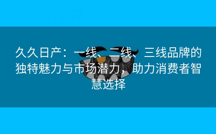 久久日产：一线、二线、三线品牌的独特魅力与市场潜力，助力消费者智慧选择