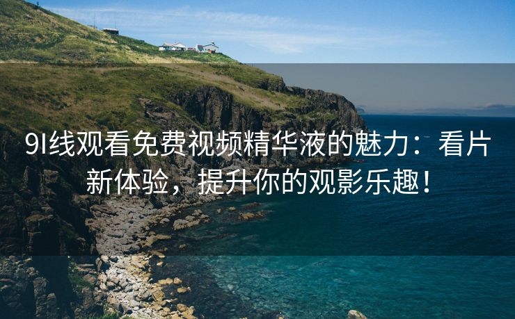 9I线观看免费视频精华液的魅力：看片新体验，提升你的观影乐趣！