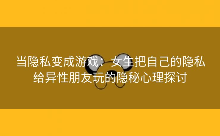 当隐私变成游戏：女生把自己的隐私给异性朋友玩的隐秘心理探讨