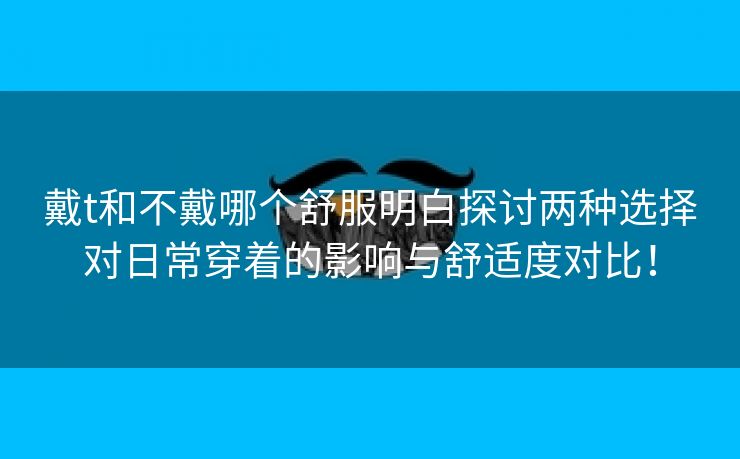 戴t和不戴哪个舒服明白探讨两种选择对日常穿着的影响与舒适度对比！