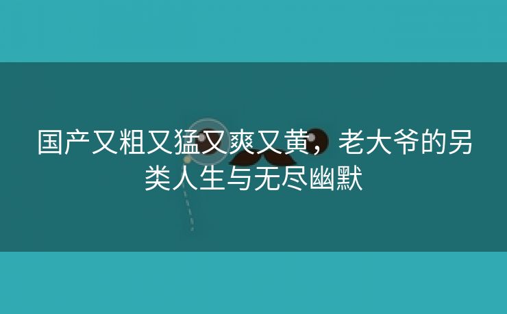 国产又粗又猛又爽又黄，老大爷的另类人生与无尽幽默