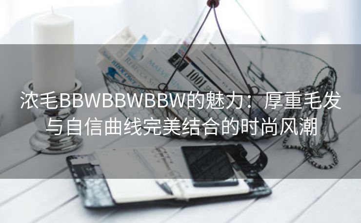 浓毛BBWBBWBBW的魅力：厚重毛发与自信曲线完美结合的时尚风潮