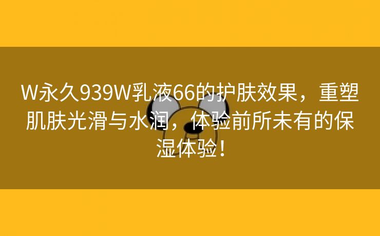 W永久939W乳液66的护肤效果，重塑肌肤光滑与水润，体验前所未有的保湿体验！