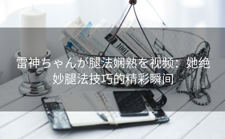 雷神ちゃんが腿法娴熟を视频：她绝妙腿法技巧的精彩瞬间