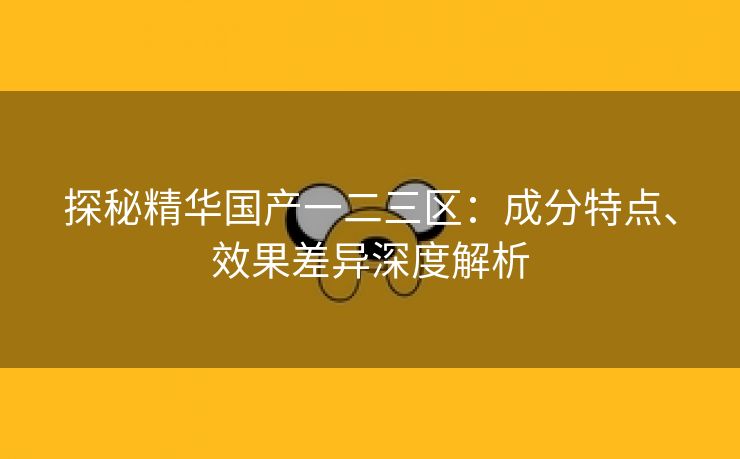 探秘精华国产一二三区：成分特点、效果差异深度解析