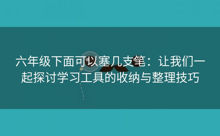 六年级下面可以塞几支笔：让我们一起探讨学习工具的收纳与整理技巧