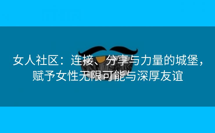 女人社区：连接、分享与力量的城堡，赋予女性无限可能与深厚友谊