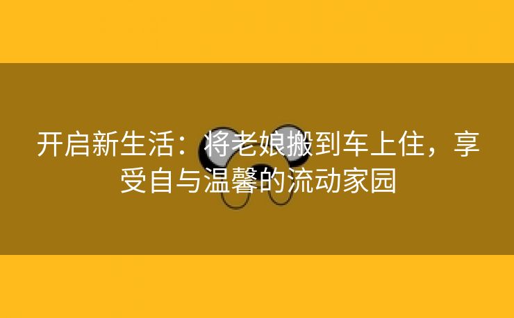 开启新生活：将老娘搬到车上住，享受自与温馨的流动家园