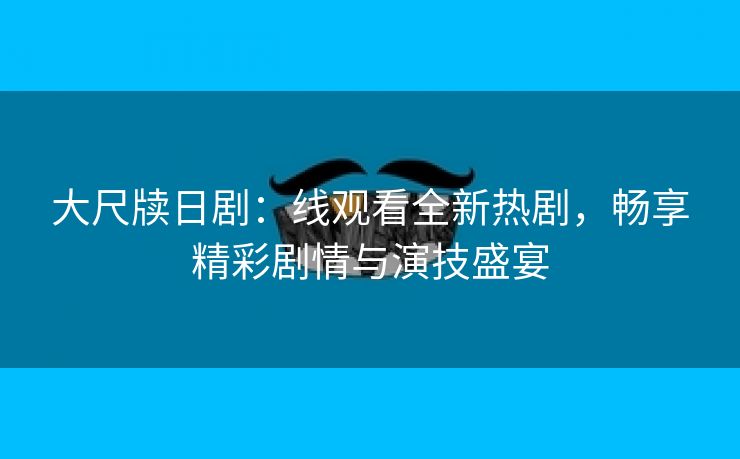 大尺牍日剧：线观看全新热剧，畅享精彩剧情与演技盛宴